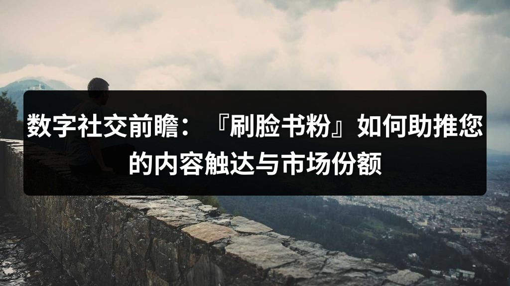 数字社交前瞻：『刷脸书粉』如何助推您的内容触达与市场份额