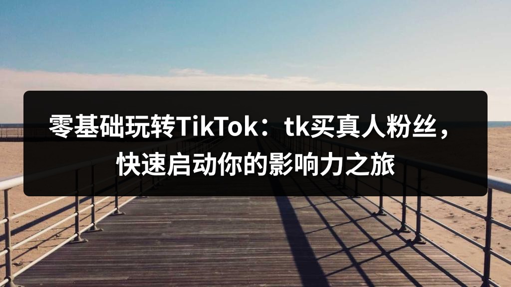 零基础玩转TikTok：tk买真人粉丝，快速启动你的影响力之旅