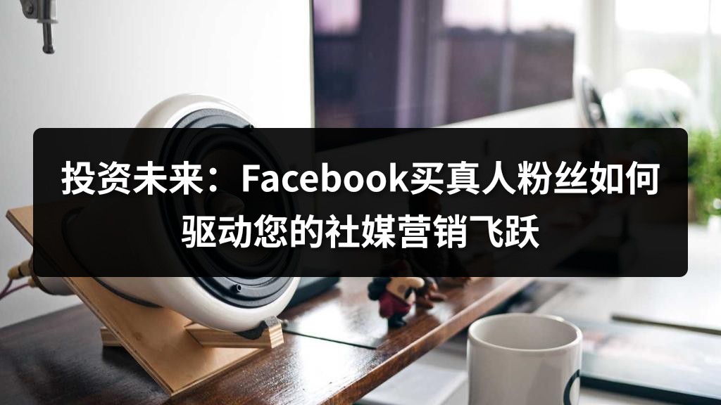 投资未来：Facebook买真人粉丝如何驱动您的社媒营销飞跃