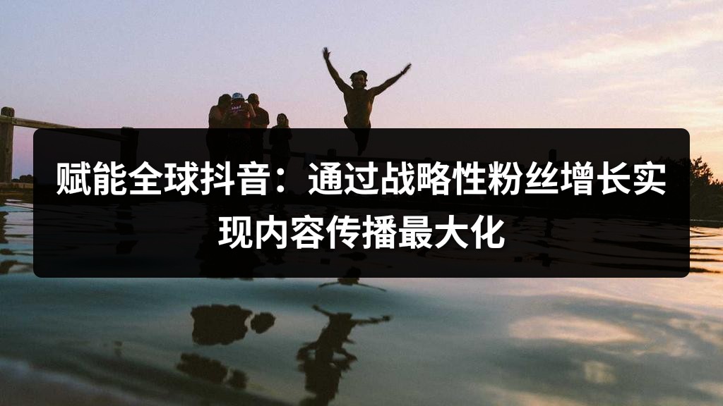 赋能全球抖音：通过战略性粉丝增长实现内容传播最大化