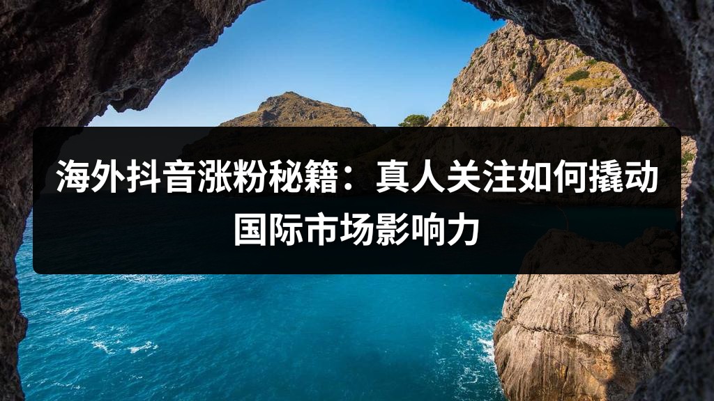 海外抖音涨粉秘籍：真人关注如何撬动国际市场影响力