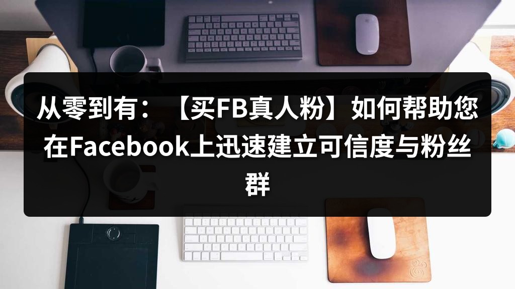 从零到有：【买FB真人粉】如何帮助您在Facebook上迅速建立可信度与粉丝群