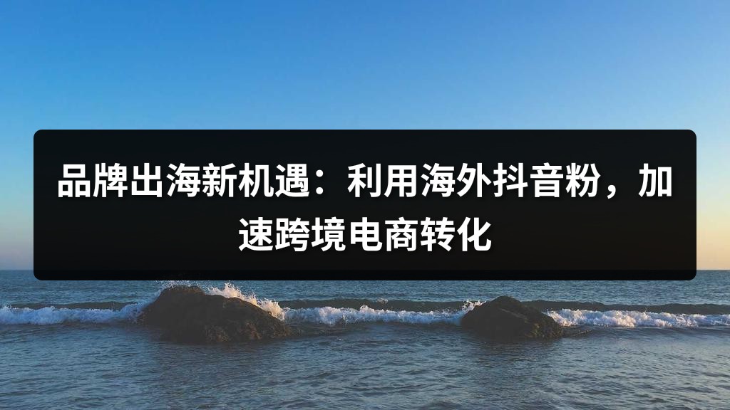 品牌出海新机遇：利用海外抖音粉，加速跨境电商转化