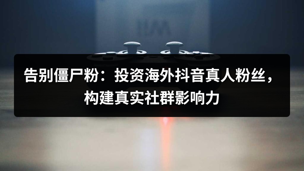 告别僵尸粉：投资海外抖音真人粉丝，构建真实社群影响力