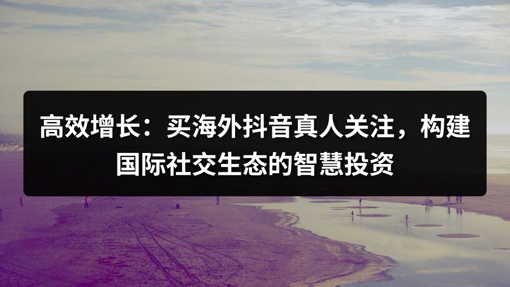 高效增长：买海外抖音真人关注，构建国际社交生态的智慧投资